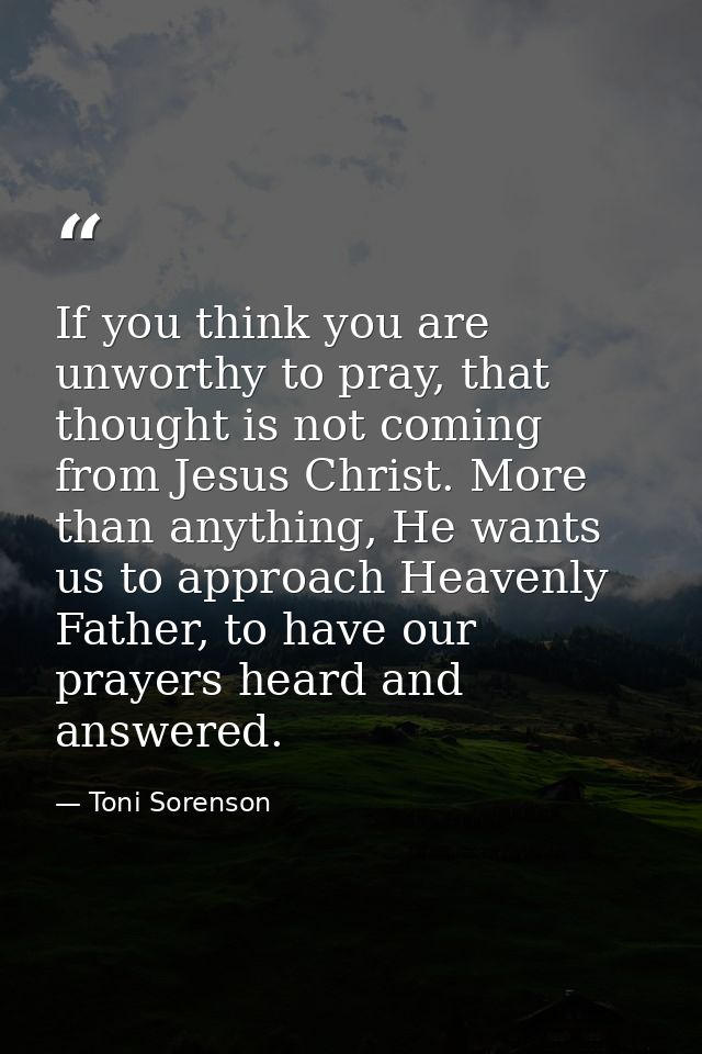 If you think you are unworthy to pray, that thought is not coming from Jesus Christ. More than anything, He wants us to  — Toni Sorenson