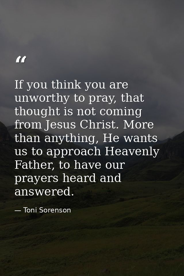 If you think you are unworthy to pray, that thought is not coming from Jesus Christ. More than anything, He wants us to  — Toni Sorenson