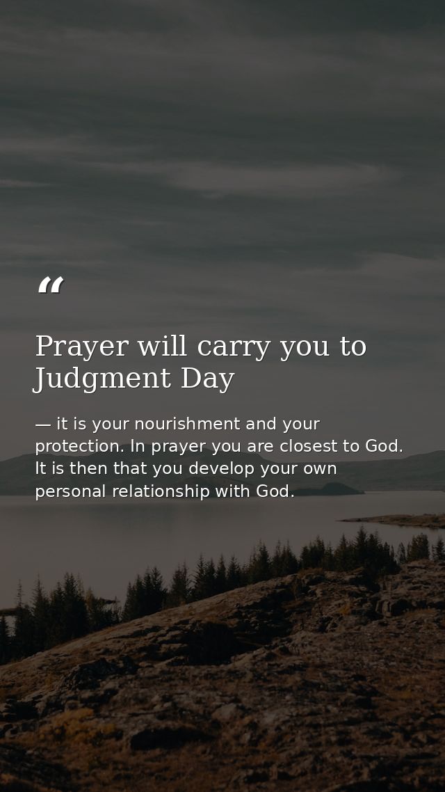 Prayer will carry you to Judgment Day — it is your nourishment and your protection. In prayer you are closest to God. It is then that you develop your own personal relationship with God.