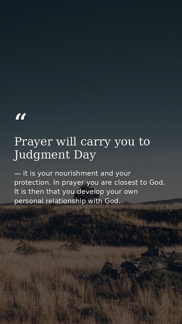 Prayer will carry you to Judgment Day — it is your nourishment and your protection. In prayer you are closest to God. It is then that you develop your own personal relationship with God.