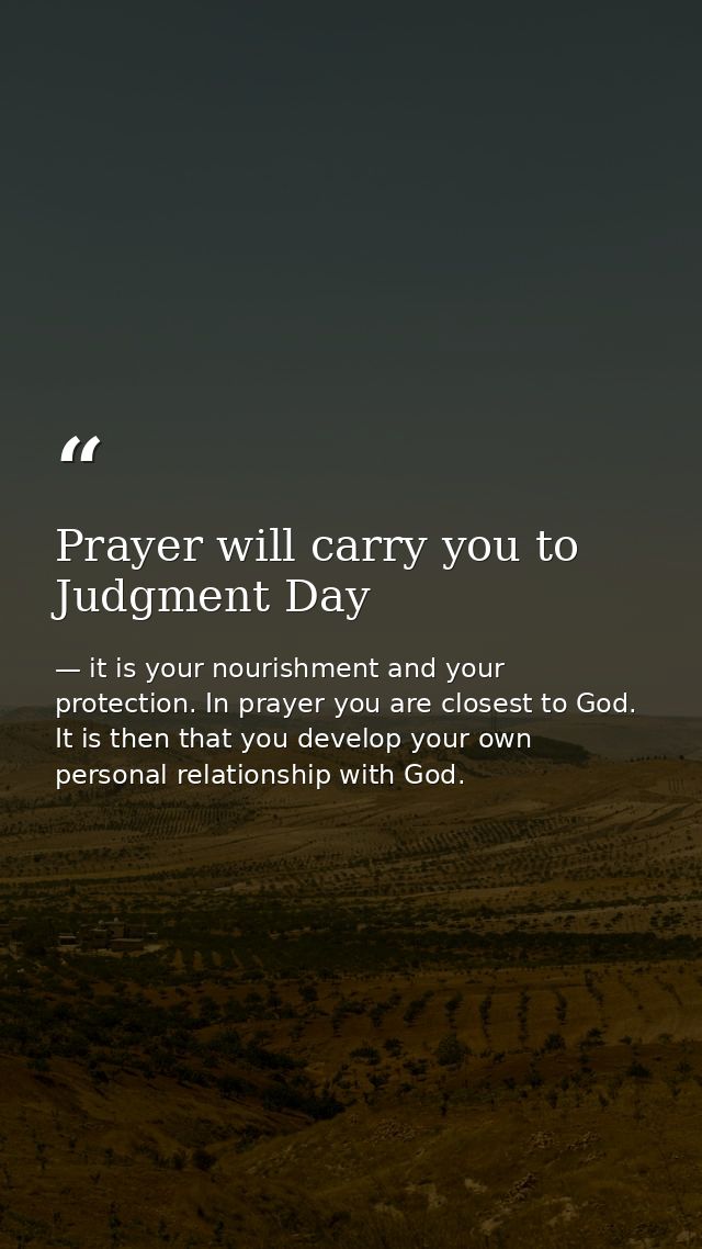 Prayer will carry you to Judgment Day — it is your nourishment and your protection. In prayer you are closest to God. It is then that you develop your own personal relationship with God.