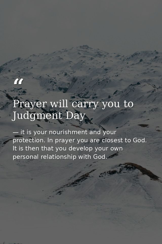Prayer will carry you to Judgment Day — it is your nourishment and your protection. In prayer you are closest to God. It is then that you develop your own personal relationship with God.