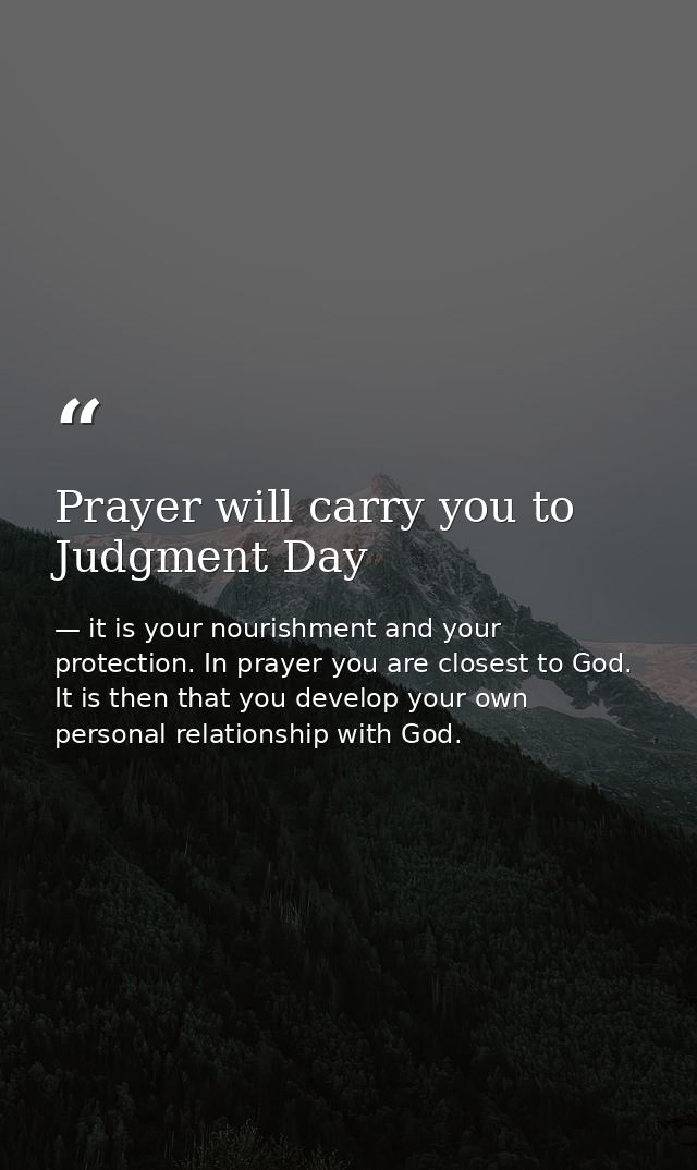Prayer will carry you to Judgment Day — it is your nourishment and your protection. In prayer you are closest to God. It is then that you develop your own personal relationship with God.