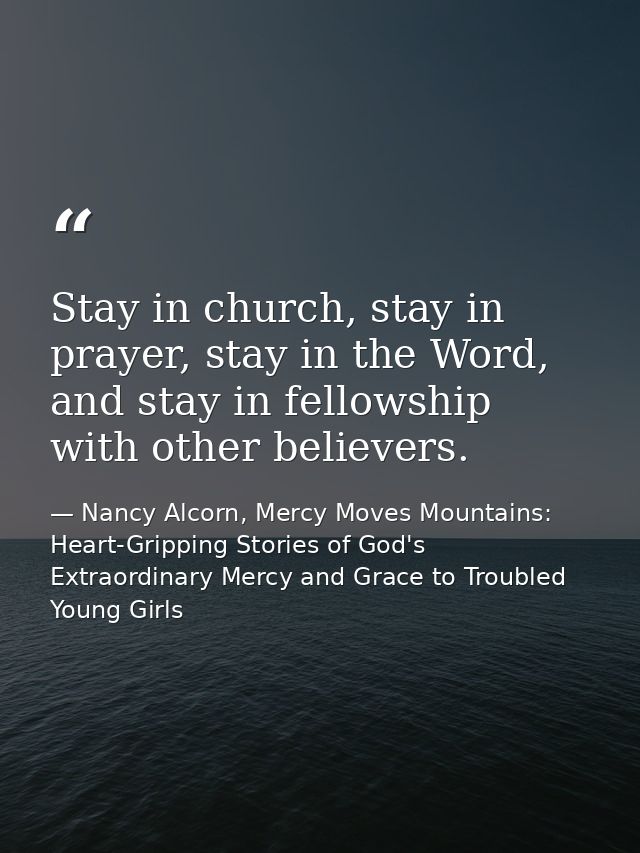 Stay in church, stay in prayer, stay in the Word, and stay in fellowship with other believers. — Nancy Alcorn, Mercy Moves Mountains: Heart-Gripping Stories of God's Extraordinary Mercy and Grace to Troubled Young Girls