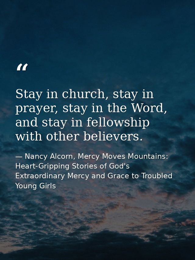 Stay in church, stay in prayer, stay in the Word, and stay in fellowship with other believers. — Nancy Alcorn, Mercy Moves Mountains: Heart-Gripping Stories of God's Extraordinary Mercy and Grace to Troubled Young Girls