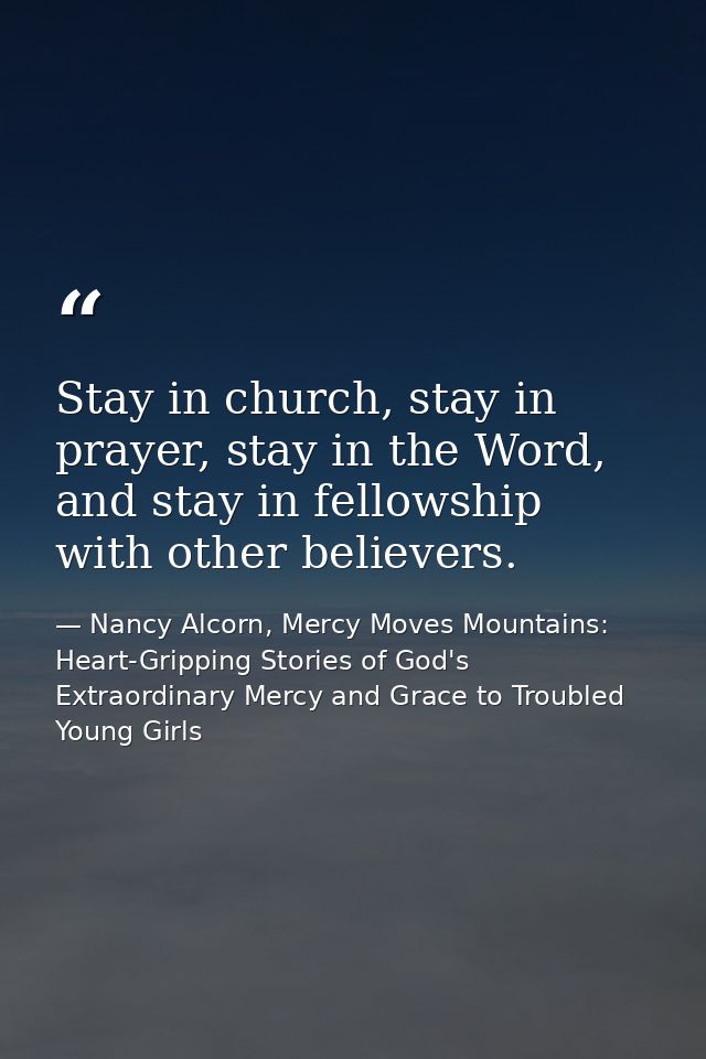 Stay in church, stay in prayer, stay in the Word, and stay in fellowship with other believers. — Nancy Alcorn, Mercy Moves Mountains: Heart-Gripping Stories of God's Extraordinary Mercy and Grace to Troubled Young Girls