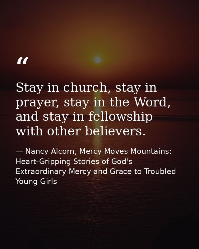 Stay in church, stay in prayer, stay in the Word, and stay in fellowship with other believers. — Nancy Alcorn, Mercy Moves Mountains: Heart-Gripping Stories of God's Extraordinary Mercy and Grace to Troubled Young Girls