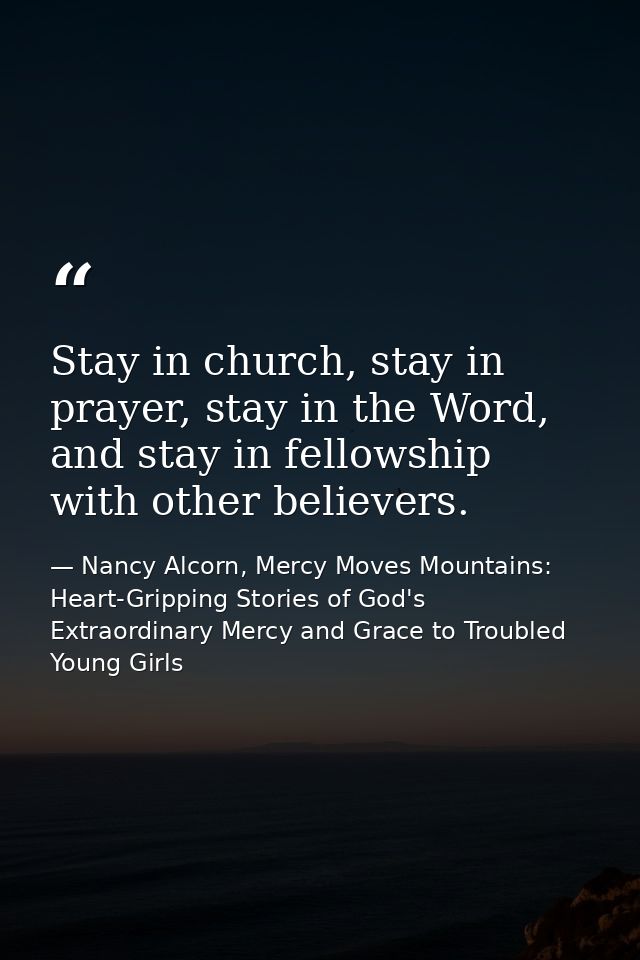 Stay in church, stay in prayer, stay in the Word, and stay in fellowship with other believers. — Nancy Alcorn, Mercy Moves Mountains: Heart-Gripping Stories of God's Extraordinary Mercy and Grace to Troubled Young Girls