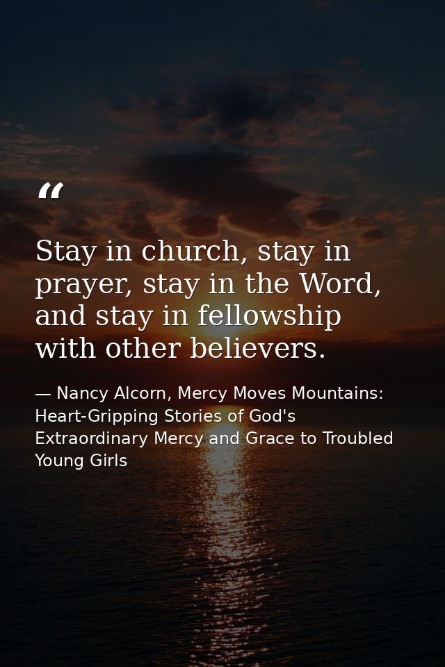 Stay in church, stay in prayer, stay in the Word, and stay in fellowship with other believers. — Nancy Alcorn, Mercy Moves Mountains: Heart-Gripping Stories of God's Extraordinary Mercy and Grace to Troubled Young Girls