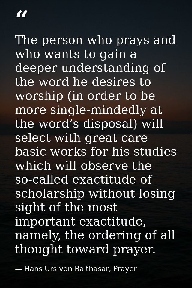 The person who prays and who wants to gain a deeper understanding of the word he desires to worship (in order to be more — Hans Urs von Balthasar, Prayer
