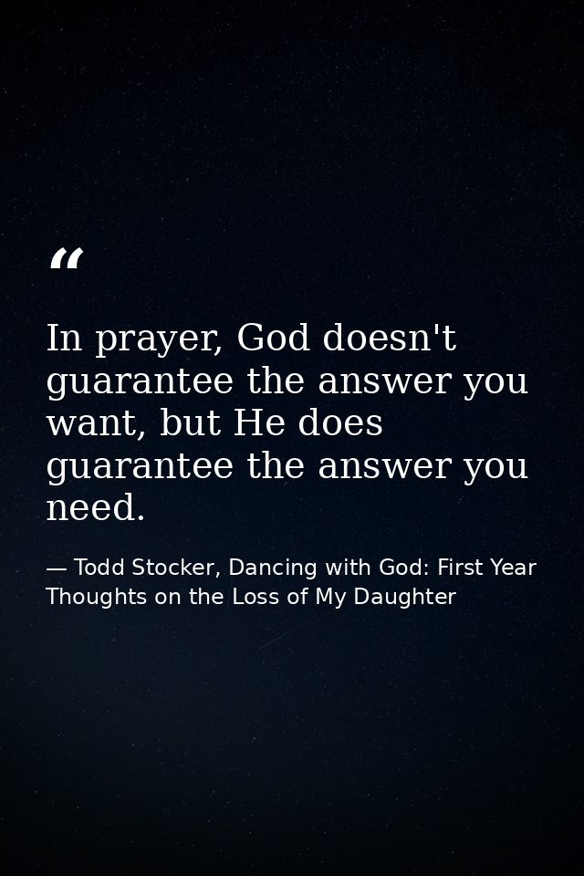 In prayer, God doesn't guarantee the answer you want, but He does guarantee the answer you need. — Todd Stocker, Dancing with God: First Year Thoughts on the Loss of My Daughter