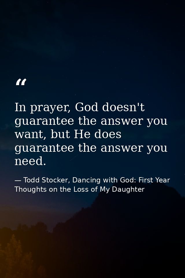 In prayer, God doesn't guarantee the answer you want, but He does guarantee the answer you need. — Todd Stocker, Dancing with God: First Year Thoughts on the Loss of My Daughter