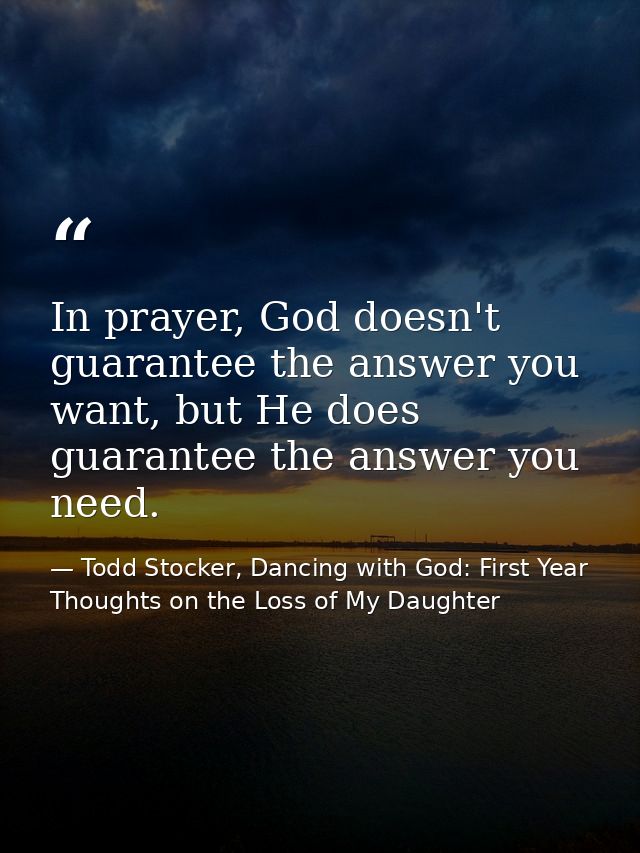 In prayer, God doesn't guarantee the answer you want, but He does guarantee the answer you need. — Todd Stocker, Dancing with God: First Year Thoughts on the Loss of My Daughter