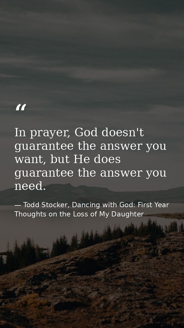 In prayer, God doesn't guarantee the answer you want, but He does guarantee the answer you need. — Todd Stocker, Dancing with God: First Year Thoughts on the Loss of My Daughter