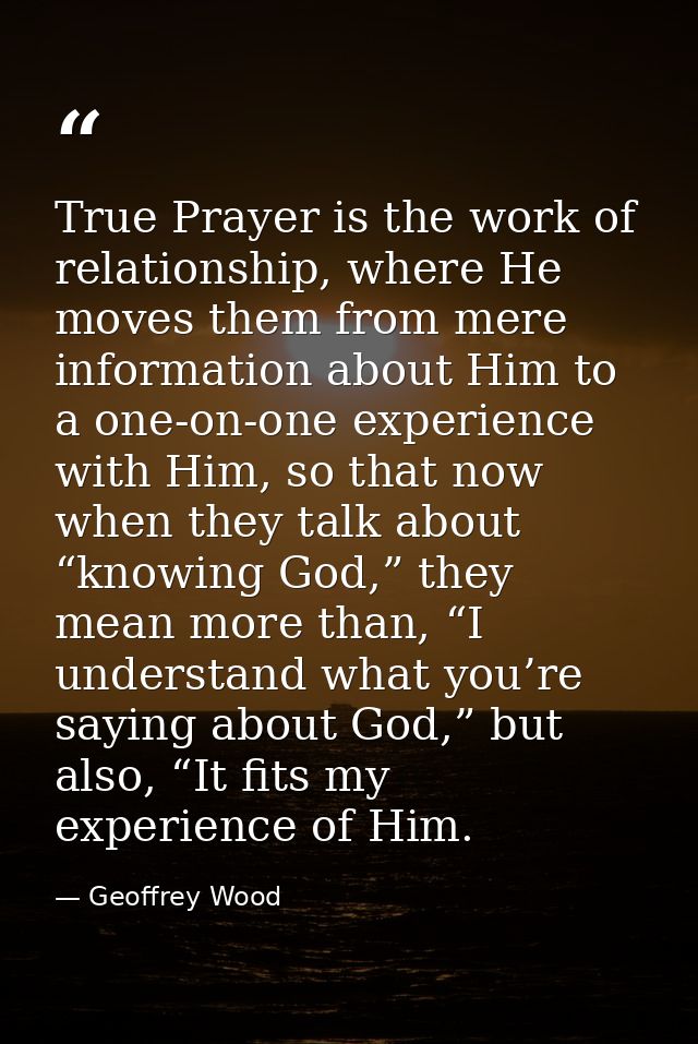 True Prayer is the work of relationship, where He moves them from mere information about Him to a one-on-one experience  — Geoffrey Wood