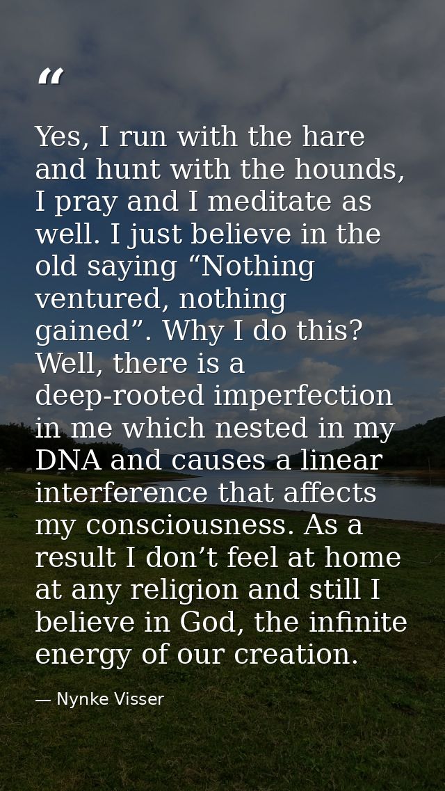 Yes, I run with the hare and hunt with the hounds, I pray and I meditate as well. I just believe in the old saying “Noth — Nynke Visser