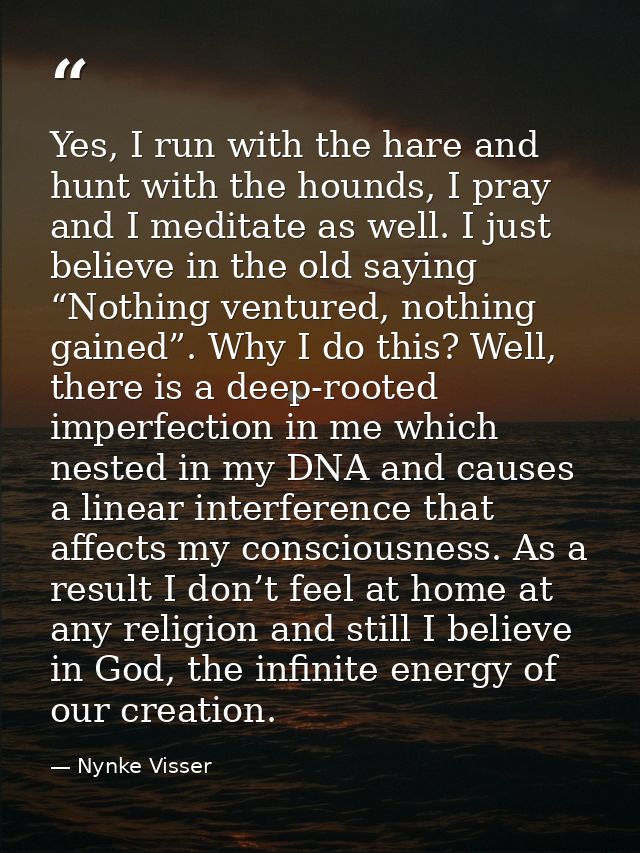 Yes, I run with the hare and hunt with the hounds, I pray and I meditate as well. I just believe in the old saying “Noth — Nynke Visser