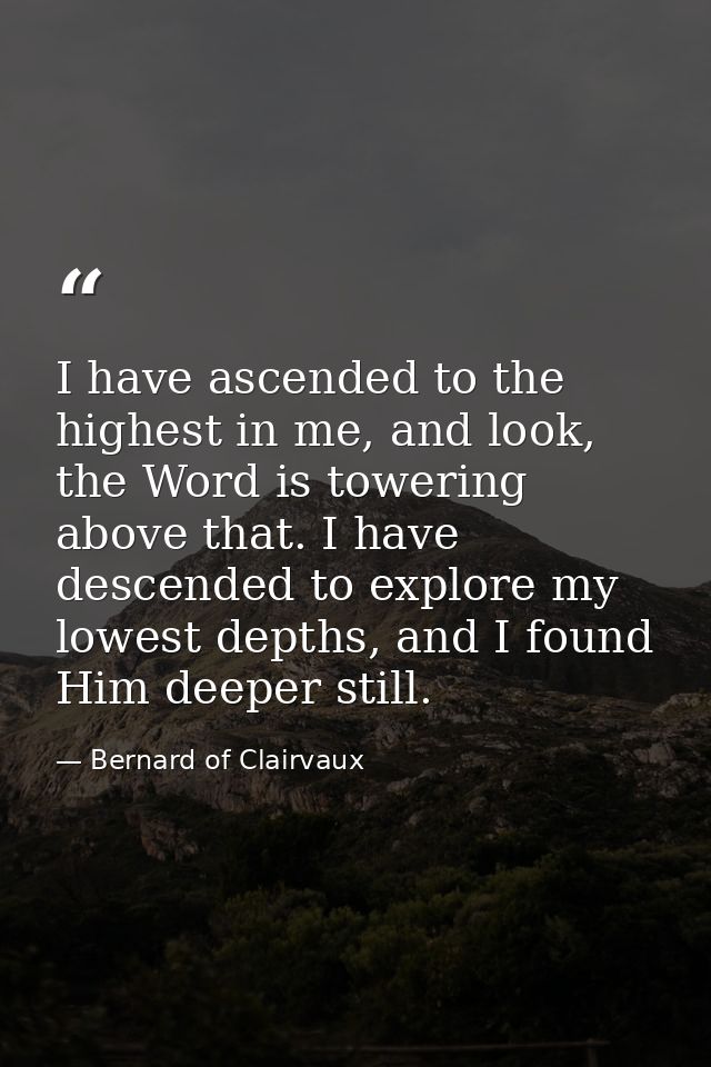 I have ascended to the highest in me, and look, the Word is towering above that. I have descended to explore my lowest d — Bernard of Clairvaux