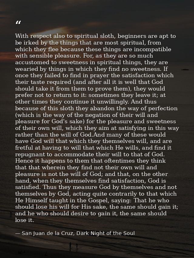With respect also to spiritual sloth, beginners are apt to be irked by the things that are most spiritual, from which th — San Juan de la Cruz, Dark Night of the Soul