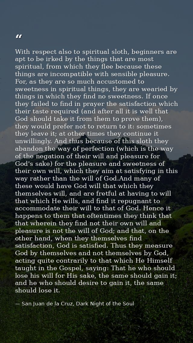 With respect also to spiritual sloth, beginners are apt to be irked by the things that are most spiritual, from which th — San Juan de la Cruz, Dark Night of the Soul