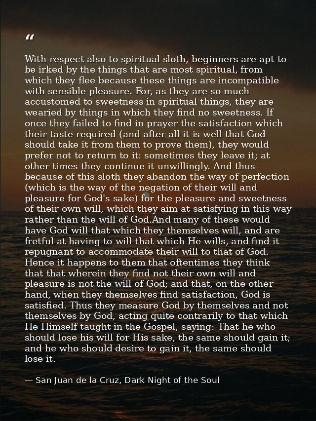 With respect also to spiritual sloth, beginners are apt to be irked by the things that are most spiritual, from which th — San Juan de la Cruz, Dark Night of the Soul