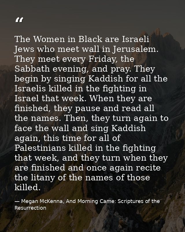 The Women in Black are Israeli Jews who meet wall in Jerusalem. They meet every Friday, the Sabbath evening, and pray. T — Megan McKenna, And Morning Came: Scriptures of the Resurrection