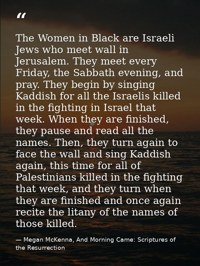 The Women in Black are Israeli Jews who meet wall in Jerusalem. They meet every Friday, the Sabbath evening, and pray. T — Megan McKenna, And Morning Came: Scriptures of the Resurrection