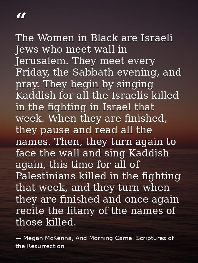 The Women in Black are Israeli Jews who meet wall in Jerusalem. They meet every Friday, the Sabbath evening, and pray. T — Megan McKenna, And Morning Came: Scriptures of the Resurrection