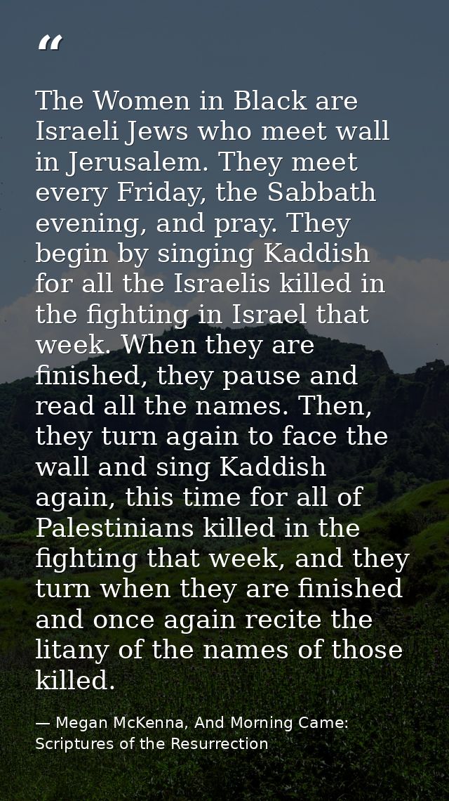 The Women in Black are Israeli Jews who meet wall in Jerusalem. They meet every Friday, the Sabbath evening, and pray. T — Megan McKenna, And Morning Came: Scriptures of the Resurrection
