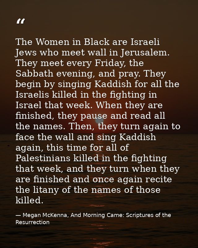 The Women in Black are Israeli Jews who meet wall in Jerusalem. They meet every Friday, the Sabbath evening, and pray. T — Megan McKenna, And Morning Came: Scriptures of the Resurrection