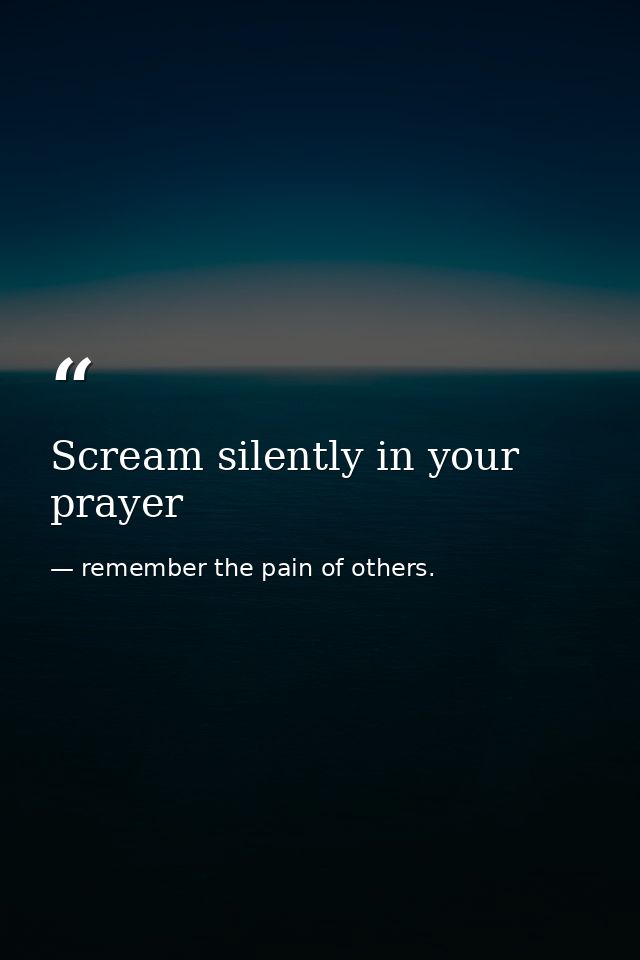 Scream silently in your prayer — remember the pain of others.