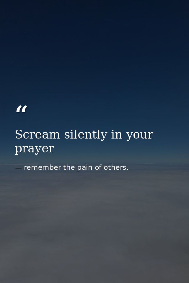 Scream silently in your prayer — remember the pain of others.
