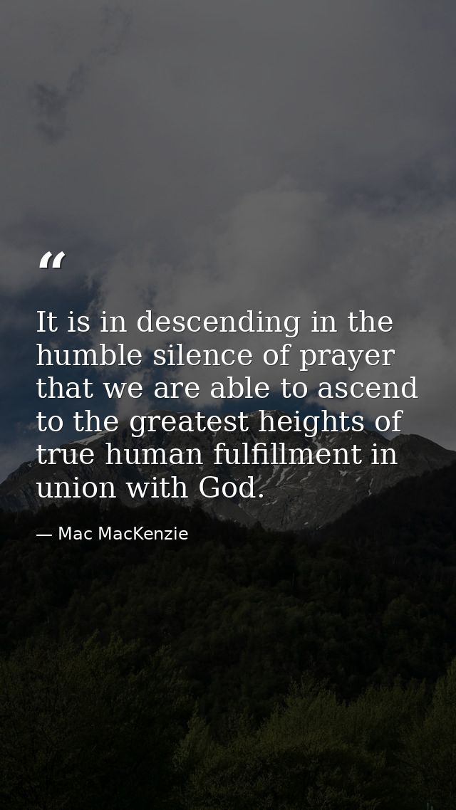 It is in descending in the humble silence of prayer that we are able to ascend to the greatest heights of true human ful — Mac MacKenzie