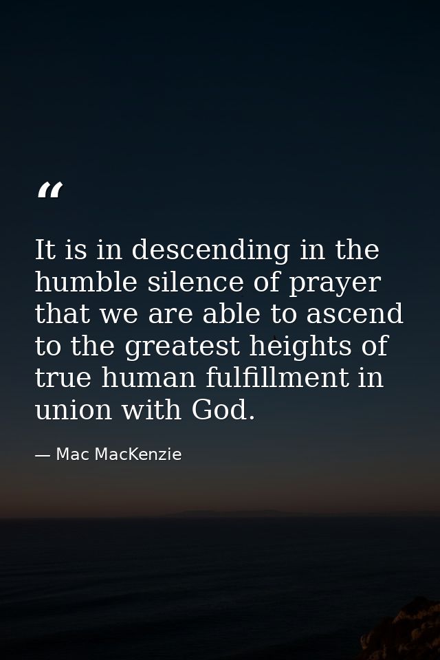 It is in descending in the humble silence of prayer that we are able to ascend to the greatest heights of true human ful — Mac MacKenzie