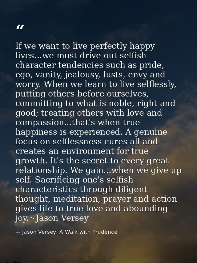 If we want to live perfectly happy lives...we must drive out selfish character tendencies such as pride, ego, vanity, je — Jason Versey, A Walk with Prudence