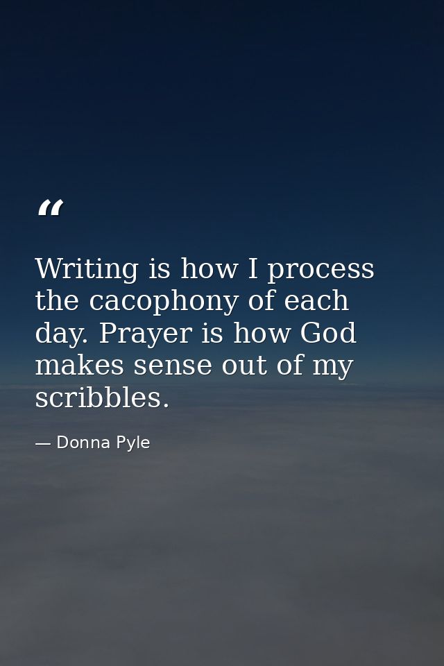 Writing is how I process the cacophony of each day. Prayer is how God makes sense out of my scribbles. — Donna Pyle