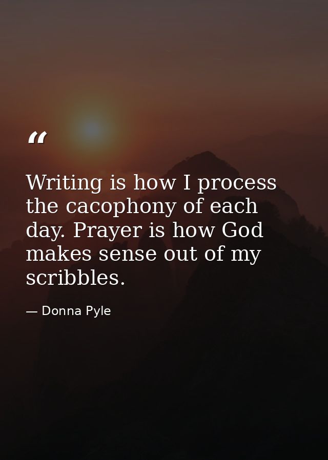 Writing is how I process the cacophony of each day. Prayer is how God makes sense out of my scribbles. — Donna Pyle