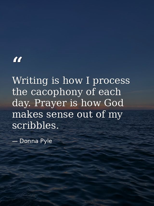 Writing is how I process the cacophony of each day. Prayer is how God makes sense out of my scribbles. — Donna Pyle
