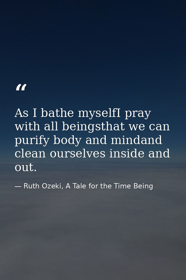 As I bathe myselfI pray with all beingsthat we can purify body and mindand clean ourselves inside and out. — Ruth Ozeki, A Tale for the Time Being