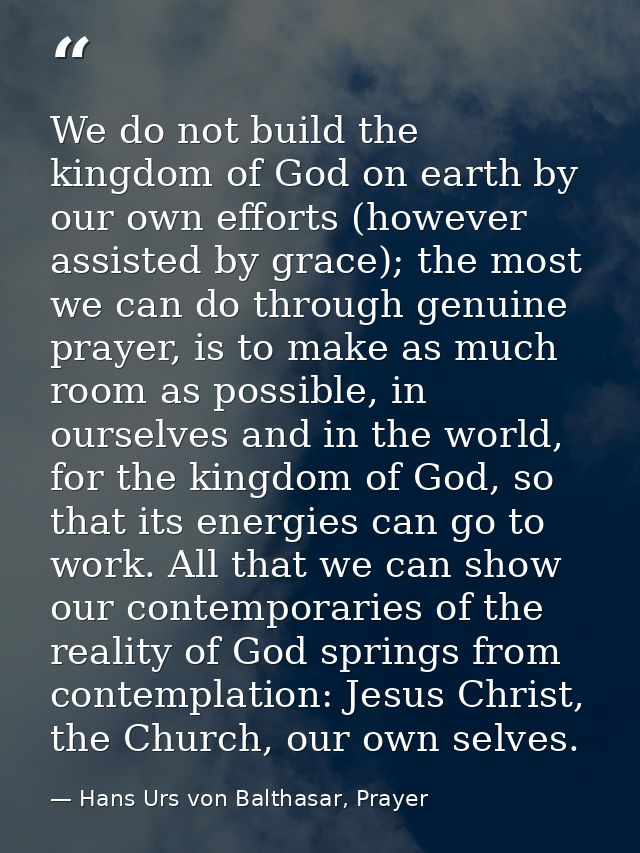 We do not build the kingdom of God on earth by our own efforts (however assisted by grace); the most we can do through g — Hans Urs von Balthasar, Prayer