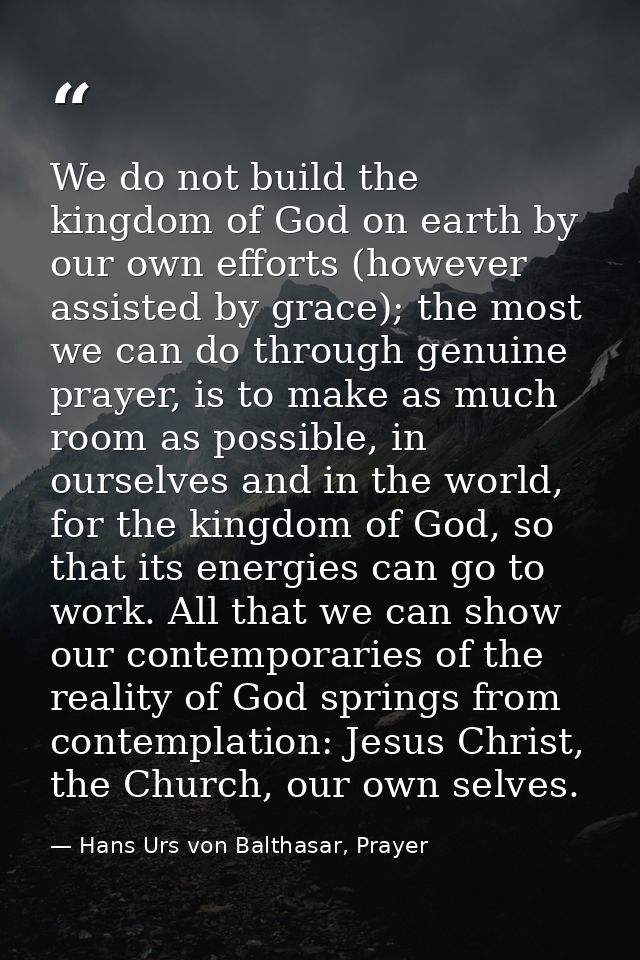 We do not build the kingdom of God on earth by our own efforts (however assisted by grace); the most we can do through g — Hans Urs von Balthasar, Prayer