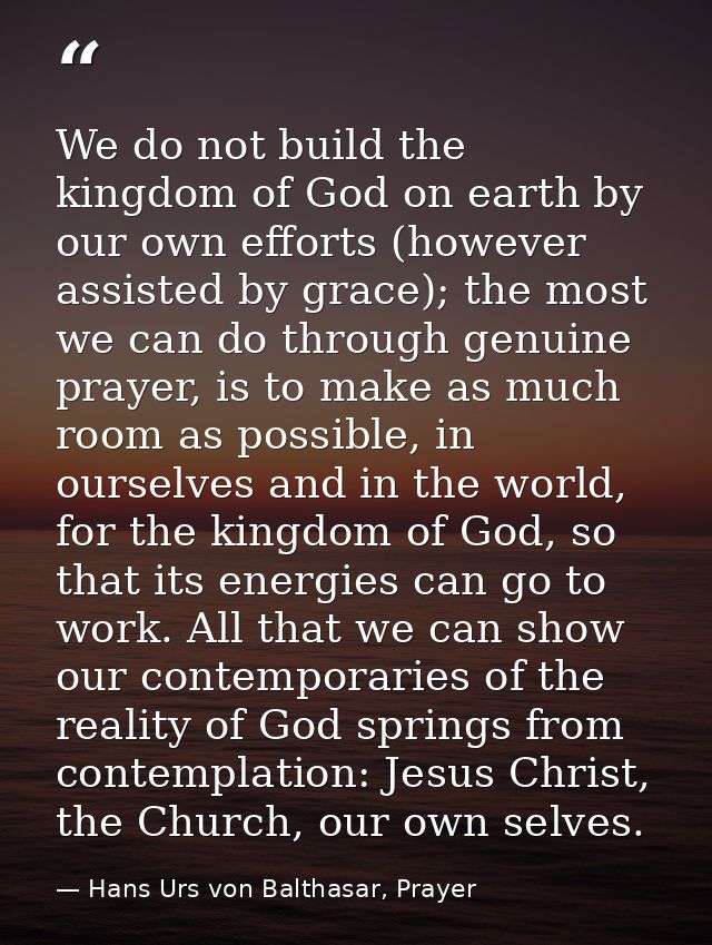 We do not build the kingdom of God on earth by our own efforts (however assisted by grace); the most we can do through g — Hans Urs von Balthasar, Prayer