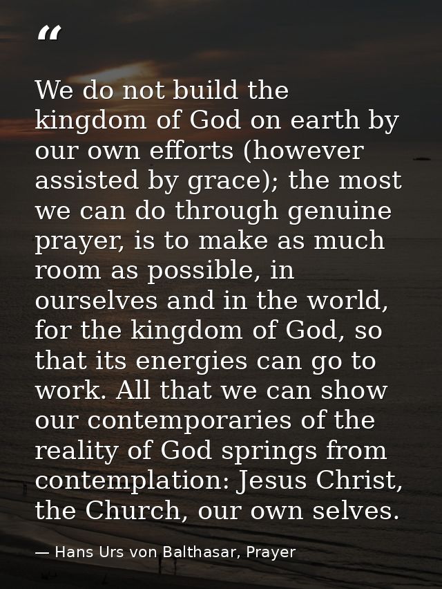 We do not build the kingdom of God on earth by our own efforts (however assisted by grace); the most we can do through g — Hans Urs von Balthasar, Prayer