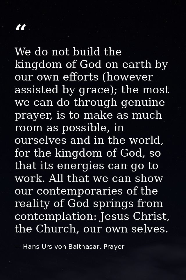 We do not build the kingdom of God on earth by our own efforts (however assisted by grace); the most we can do through g — Hans Urs von Balthasar, Prayer