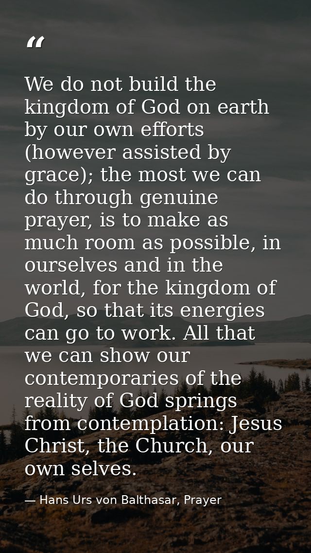 We do not build the kingdom of God on earth by our own efforts (however assisted by grace); the most we can do through g — Hans Urs von Balthasar, Prayer