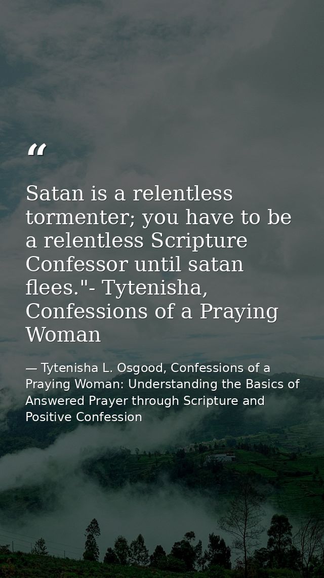 Satan is a relentless tormenter; you have to be a relentless Scripture Confessor until satan flees."- Tytenisha, Confess — Tytenisha L. Osgood, Confessions of a Praying Woman: Understanding the Basics of Answered Prayer through Scripture and Positive Confession