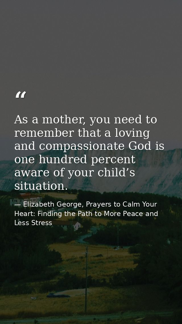 As a mother, you need to remember that a loving and compassionate God is one hundred percent aware of your child’s situa — Elizabeth George, Prayers to Calm Your Heart: Finding the Path to More Peace and Less Stress