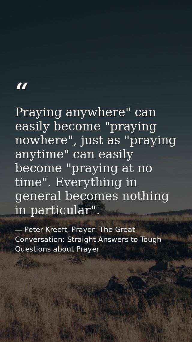Praying anywhere" can easily become "praying nowhere", just as "praying anytime" can easily become "praying at no time". — Peter Kreeft, Prayer: The Great Conversation: Straight Answers to Tough Questions about Prayer