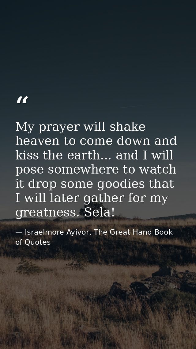 My prayer will shake heaven to come down and kiss the earth... and I will pose somewhere to watch it drop some goodies t — Israelmore Ayivor, The Great Hand Book of Quotes