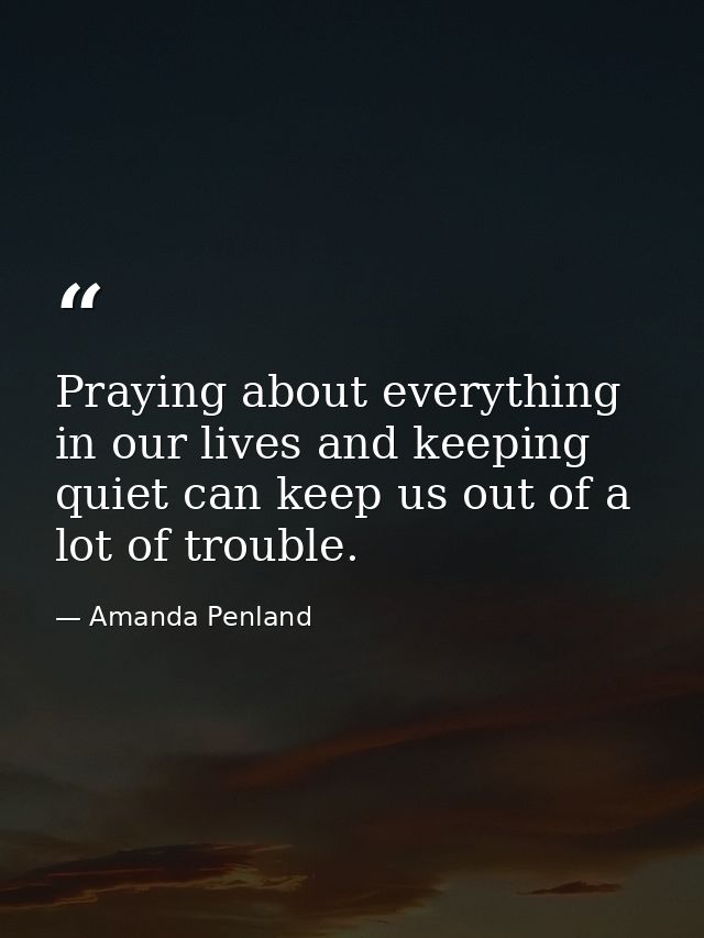Praying about everything in our lives and keeping quiet can keep us out of a lot of trouble. — Amanda Penland